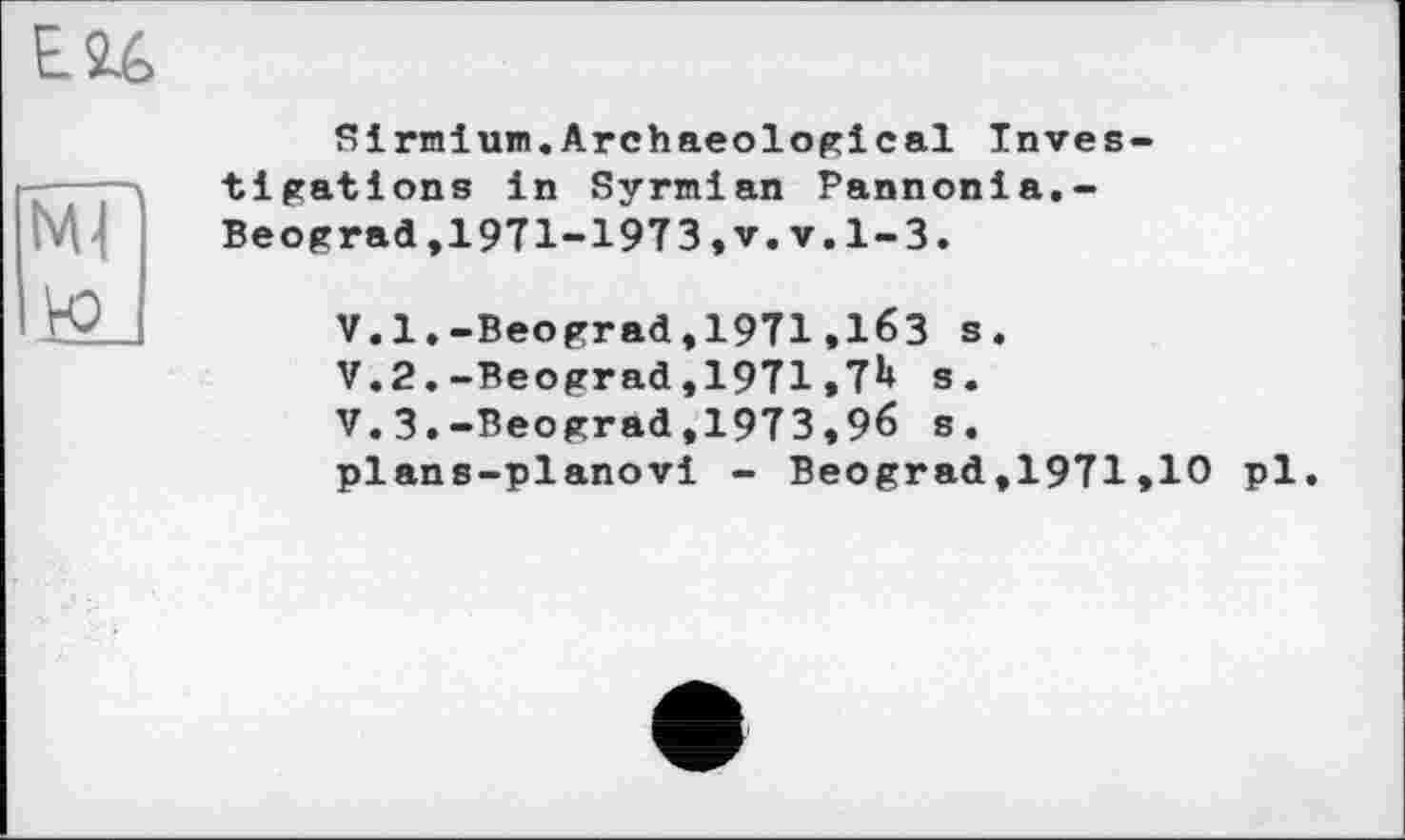 ﻿Sirmium,Archaeological Investigations in Syrmian Pannonia.-Beograd,1971-1973,v.v.1-3.
V.l.-Beograd,1971,163 s.
V.2,-Beograd,1971,7^ s.
V.3.-Beograd,1973,96 s, plans-planovi - Beograd,1971,10 pl.